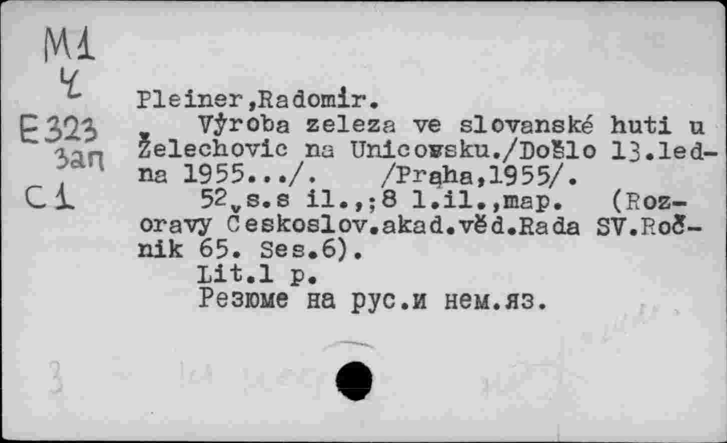 ﻿Е323 зап
Cl
Pleiner »Radomir.
Vÿroba zeleza ve slovanské huti u Zelechovic na UnlcoBsku./Boëlo 13.led na 1955.../. /Praha,1955/.
52vs.s il.,;8 1.il.,map. (Roz-oravy Ceskoslov.akad.vëd.Rada SV.Roê-nik 65. Ses.6).
Lit.l p.
Резюме на pyс.и нем.яз.